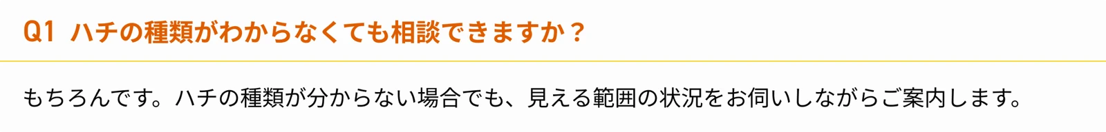 Q1 ハチの種類がわからなくても相談できますか？ もちろんです。ハチの種類が分からない場合でも、見える範囲の状況をお伺いしながらご案内します。