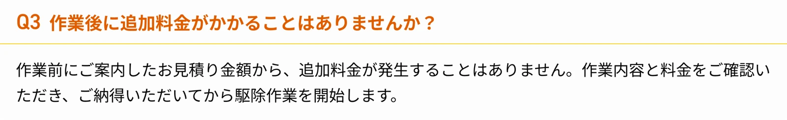 Q3 作業後に追加料金がかかることはありませんか？ 作業前にご案内したお見積り金額から、追加料金が発生することはありません。