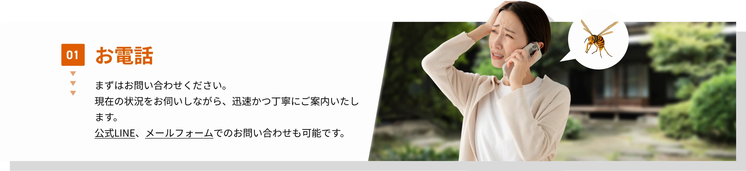 01 お電話　まずはお問い合わせください。現在の状況をお伺いしながら、迅速かつ丁寧にご案内いたします。公式LINE、メールフォームでのお問い合わせも可能です。