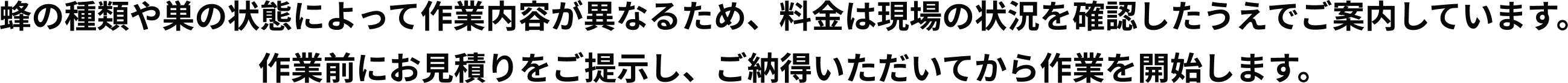 蜂の種類や巣の状態によって作業内容が異なるため、料金は現場の状況を確認したうえでご案内しています。作業前にお見積りをご提示し、ご納得いただいてから作業を開始します。